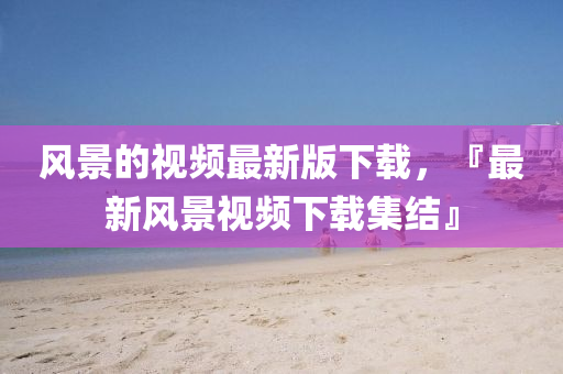風(fēng)景的視頻最新版下載，『最山東水清源環(huán)?？萍加邢薰拘嘛L(fēng)景視頻下載集結(jié)』
