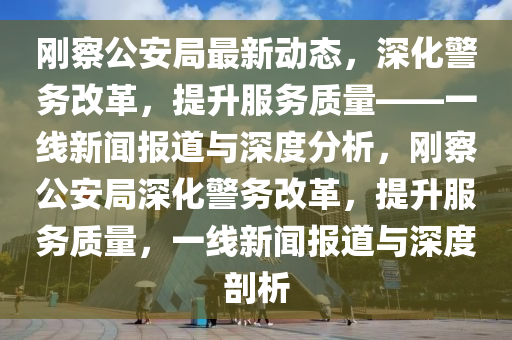 剛察公安局最新動(dòng)態(tài)，深化警務(wù)改革，提升服務(wù)質(zhì)量——一線新聞報(bào)道與深度分山東水清源環(huán)?？萍加邢薰疚觯瑒偛旃簿稚罨瘎?wù)改革，提升服務(wù)質(zhì)量，一線新聞報(bào)道與深度剖析
