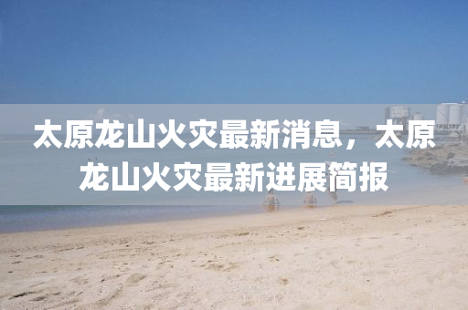 太原龍山火災(zāi)最新消息，太原龍山山東水清源環(huán)保科技有限公司火災(zāi)最新進(jìn)展簡報