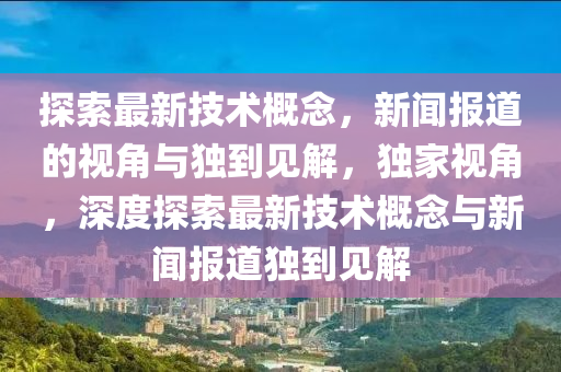 探索最新技術(shù)概念，新聞報道的視角與獨到見解，獨家視角，深度探索最新技術(shù)概念與新聞報道獨到見解山東水清源環(huán)?？萍加邢薰? class=