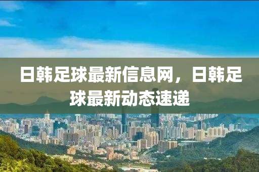 日韓足球最新信山東水清源環(huán)?？萍加邢薰鞠⒕W(wǎng)，日韓足球最新動態(tài)速遞