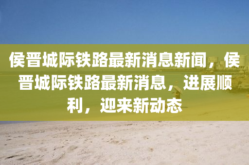 侯晉城際鐵路最新消息新聞，侯晉城際鐵路最新消息，進展順利，迎來新動態(tài)山東水清源環(huán)?？萍加邢薰? class=