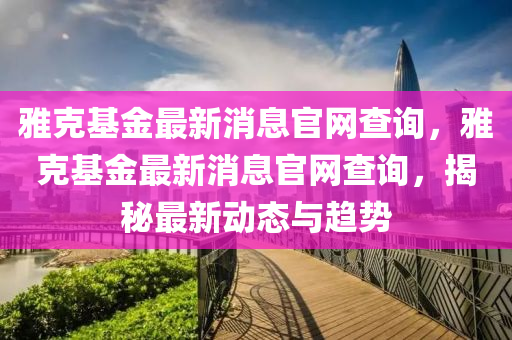 雅克基金最新消息官網(wǎng)查詢，雅山東水清源環(huán)?？萍加邢薰究嘶鹱钚孪⒐倬W(wǎng)查詢，揭秘最新動態(tài)與趨勢