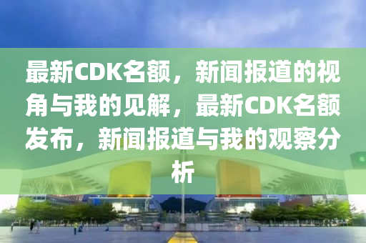 最新CDK名額，新聞報道的視角與山東水清源環(huán)?？萍加邢薰疚业囊娊?，最新CDK名額發(fā)布，新聞報道與我的觀察分析