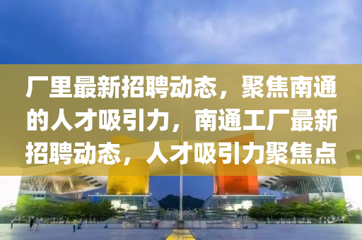 廠里最新招聘動態(tài)，聚焦南通的人才吸引力，南通工廠最新招聘動態(tài)，人才吸引力聚焦點山東水清源環(huán)?？萍加邢薰? class=