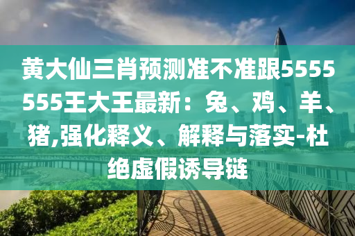 黃大仙三肖預(yù)測準(zhǔn)不準(zhǔn)跟5555555王大王最新：兔、雞、羊、豬,強(qiáng)化釋義、解釋與落實(shí)-杜絕虛假誘導(dǎo)鏈山東水清源環(huán)?？萍加邢薰? class=