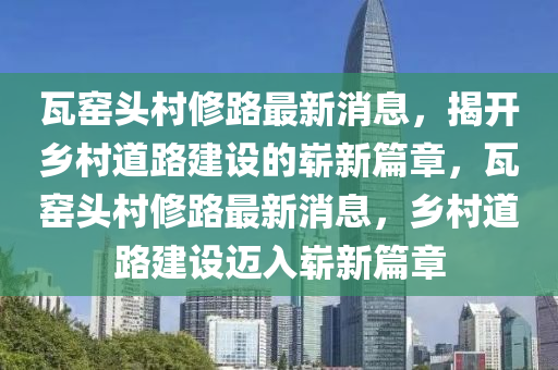 瓦窯頭村修路最新消息，揭開鄉(xiāng)村道路山東水清源環(huán)?？萍加邢薰窘ㄔO(shè)的嶄新篇章，瓦窯頭村修路最新消息，鄉(xiāng)村道路建設(shè)邁入嶄新篇章