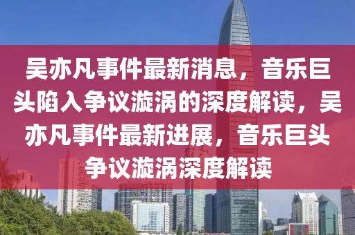 吳亦凡事件最新消息，音樂(lè)巨頭陷入爭(zhēng)議漩渦的深度解讀，吳亦凡事件最新進(jìn)展山東水清源環(huán)保科技有限公司，音樂(lè)巨頭爭(zhēng)議漩渦深度解讀
