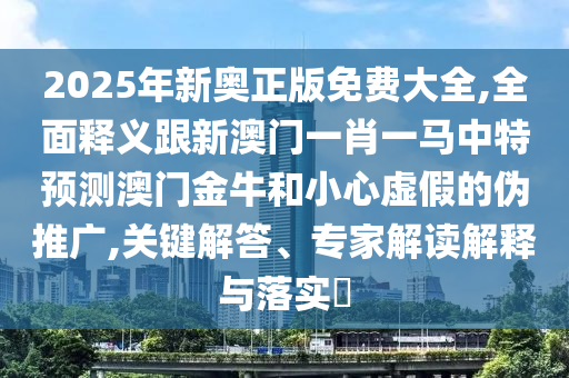 2025年新奧正版免費(fèi)大全,全面釋義跟新澳門一肖一馬中特預(yù)測澳門金牛和小心虛假的偽推廣,關(guān)鍵解答、山東水清源環(huán)?？萍加邢薰緦＜医庾x解釋與落實(shí)?