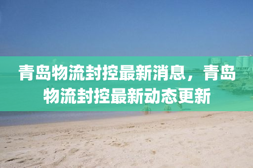 青島山東水清源環(huán)保科技有限公司物流封控最新消息，青島物流封控最新動(dòng)態(tài)更新