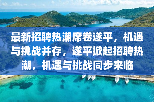 最新招聘熱潮席卷遂平，機(jī)遇與挑戰(zhàn)并存，遂平掀起招聘熱潮，機(jī)遇與挑戰(zhàn)同步來臨山東水清源環(huán)?？萍加邢薰? class=