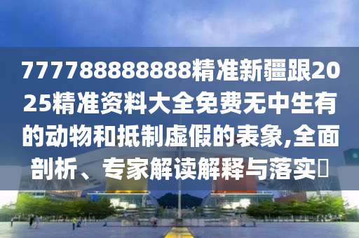 777788888山東水清源環(huán)?？萍加邢薰?88精準(zhǔn)新疆跟2025精準(zhǔn)資料大全免費無中生有的動物和抵制虛假的表象,全面剖析、專家解讀解釋與落實?