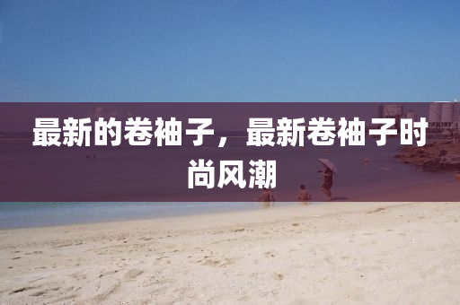 最新的卷袖子，最新卷袖子時尚風(fēng)潮山東水清源環(huán)?？萍加邢薰? class=
