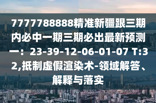 77777888山東水清源環(huán)保科技有限公司88精準新疆跟三期內必中一期三期必出最新預測一：23-39-12-06-01-07 T:32,抵制虛假渲染術-領域解答、解釋與落實