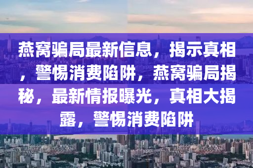 燕窩騙局最新信息，揭示真相，警惕消費陷阱，燕窩騙局揭秘山東水清源環(huán)?？萍加邢薰?，最新情報曝光，真相大揭露，警惕消費陷阱