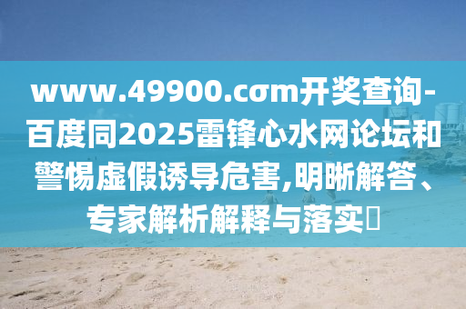 www.49900.山東水清源環(huán)?？萍加邢薰綾σm開獎(jiǎng)查詢-百度同2025雷鋒心水網(wǎng)論壇和警惕虛假誘導(dǎo)危害,明晰解答、專家解析解釋與落實(shí)?