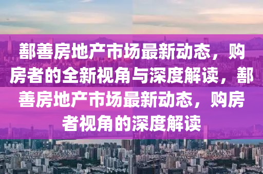 鄯善房地產(chǎn)市場(chǎng)最新動(dòng)態(tài)，購(gòu)房者的全新視山東水清源環(huán)?？萍加邢薰窘桥c深度解讀，鄯善房地產(chǎn)市場(chǎng)最新動(dòng)態(tài)，購(gòu)房者視角的深度解讀