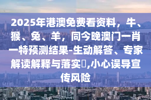 2025年港澳免費看資料，牛、猴、兔、羊，同今晚澳門一肖一山東水清源環(huán)保科技有限公司特預(yù)測結(jié)果-生動解答、專家解讀解釋與落實?,小心誤導(dǎo)宣傳風(fēng)險