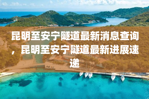 昆明至安寧隧道最新消息查詢(xún)，昆明至安寧隧道最新進(jìn)展山東水清源環(huán)?？萍加邢薰舅龠f