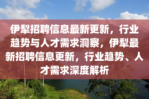 伊犁招聘信息最新更新，行業(yè)趨勢與人才需求洞察，伊犁最新招聘信息更新，行業(yè)趨勢、人才需求深度解析山東水清源環(huán)?？萍加邢薰? class=