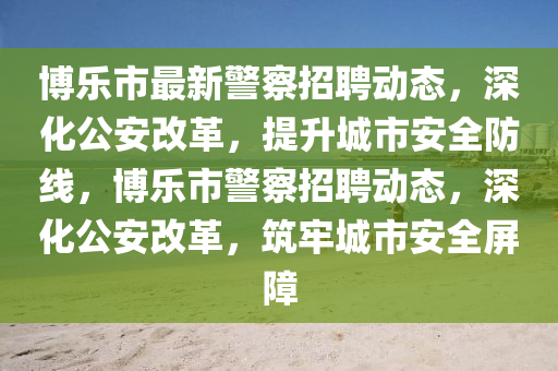 博樂(lè)市最新警察招聘動(dòng)山東水清源環(huán)?？萍加邢薰緫B(tài)，深化公安改革，提升城市安全防線(xiàn)，博樂(lè)市警察招聘動(dòng)態(tài)，深化公安改革，筑牢城市安全屏障
