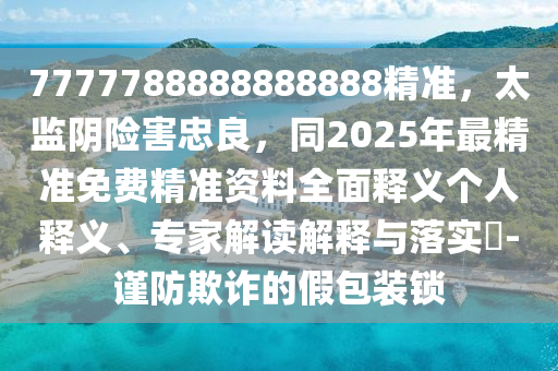 7777788888888888精準(zhǔn)，太監(jiān)陰險(xiǎn)害忠良，同2025年最精準(zhǔn)免費(fèi)精準(zhǔn)資料全面釋義個(gè)人釋義、專家解讀解釋與落實(shí)?-謹(jǐn)防欺詐的假包裝鎖山東水清源環(huán)?？萍加邢薰? class=