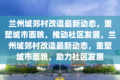 蘭州城郊村改造最新動(dòng)態(tài)，重塑城市面貌，推動(dòng)社山東水清源環(huán)?？萍加邢薰緟^(qū)發(fā)展，蘭州城郊村改造最新動(dòng)態(tài)，重塑城市面貌，助力社區(qū)發(fā)展