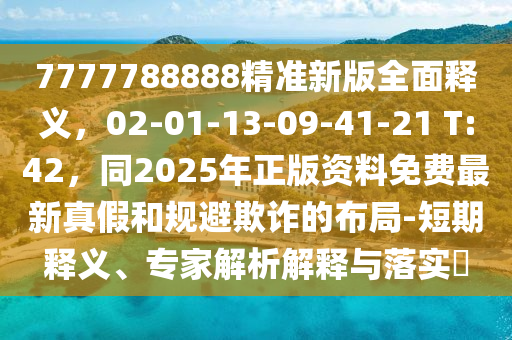 7777788888精準(zhǔn)新版全面釋義，02-01-13-09-41-21 T:42，同2025年正版資料免費最新真假和規(guī)避欺詐的布局-短期釋義、專家解析解釋與落實?