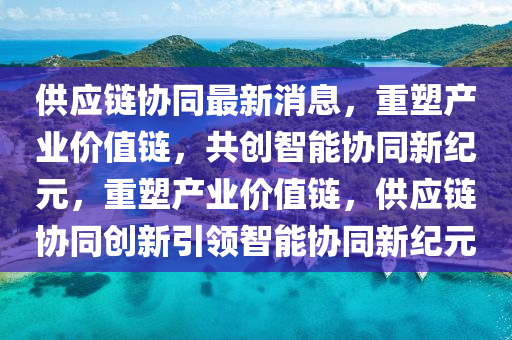 供應(yīng)鏈協(xié)同最新消息，重塑產(chǎn)業(yè)價(jià)值鏈，共創(chuàng)智能協(xié)同新紀(jì)元，重塑產(chǎn)業(yè)價(jià)值鏈，供應(yīng)鏈協(xié)同創(chuàng)新引領(lǐng)智能協(xié)同新紀(jì)元
