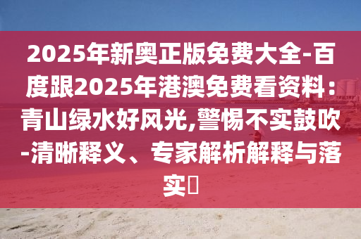 2025年新奧正版免費(fèi)大全-百度跟2025年港澳免費(fèi)看資料：青山綠水好風(fēng)光,警惕不實(shí)鼓吹-清晰釋義、專家解析解釋與落實(shí)?