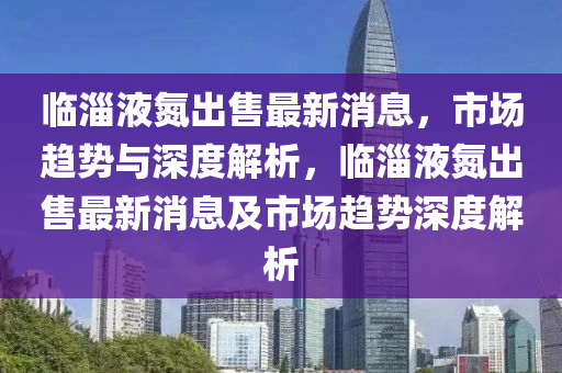 臨淄液氮出售最新消息，市場趨勢與深度解析，臨淄液氮出售最新消息及市場趨勢深度解析