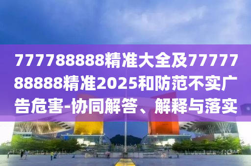 777788888精準(zhǔn)大全及7777788888精準(zhǔn)2025和防范不實(shí)廣告危害-協(xié)同解答、解釋與落實(shí)