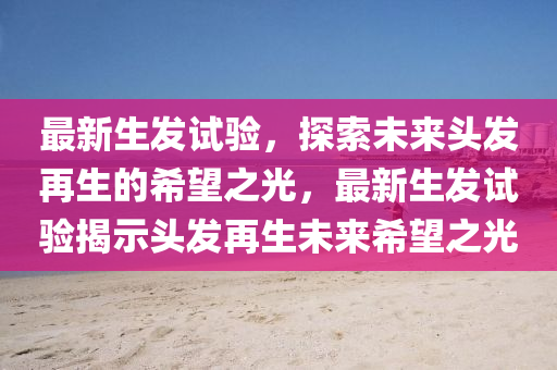最新生發(fā)試驗(yàn)，探索未來頭發(fā)再生的希望之光，最新生發(fā)試驗(yàn)揭示頭發(fā)再生未來希望之光