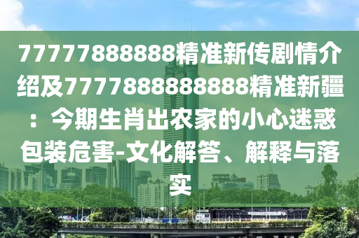 77777888888精準新傳劇情介紹及7777888888888精準新疆：今期生肖出農家的小心迷惑包裝危害-文化解答、解釋與落實