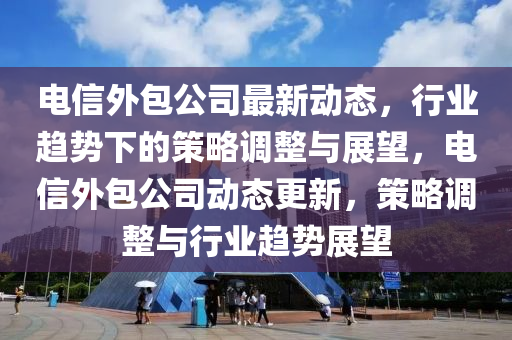 電信外包公司最新動態(tài)，行業(yè)趨勢下的策略調(diào)整與展望，電信外包公司動態(tài)更新，策略調(diào)整與行業(yè)趨勢展望