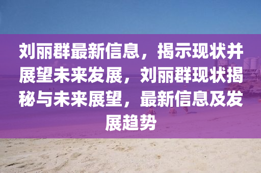 劉麗群最新信息，揭示現(xiàn)狀并展望未來發(fā)展，劉麗群現(xiàn)狀揭秘與未來展望，最新信息及發(fā)展趨勢