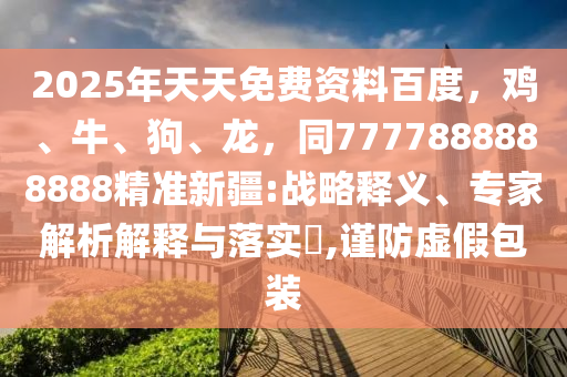 2025年天天免費資料百度，雞、牛、狗、龍，同7777888888888精準(zhǔn)新疆:戰(zhàn)略釋義、專家解析解釋與落實?,謹(jǐn)防虛假包裝