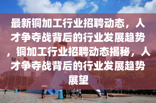 最新銅加工行業(yè)招聘動態(tài)，人才爭奪戰(zhàn)背后的行業(yè)發(fā)展趨勢，銅加工行業(yè)招聘動態(tài)揭秘，人才爭奪戰(zhàn)背后的行業(yè)發(fā)展趨勢展望