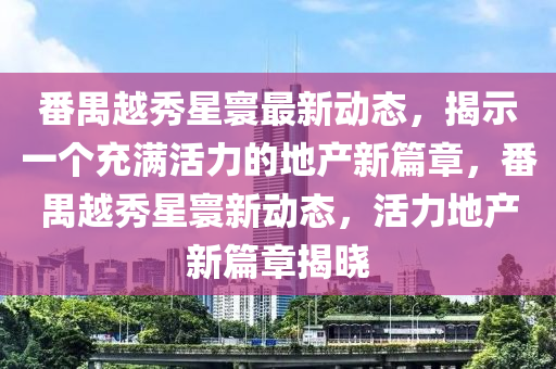 番禺越秀星寰最新動(dòng)態(tài)，揭示一個(gè)充滿活力的地產(chǎn)新篇章，番禺越秀星寰新動(dòng)態(tài)，活力地產(chǎn)新篇章揭曉