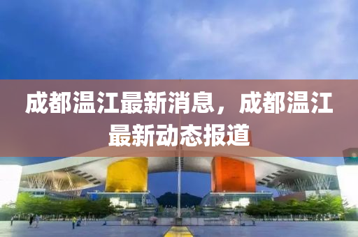 成都溫江最新消息，成都溫江最新動態(tài)報道