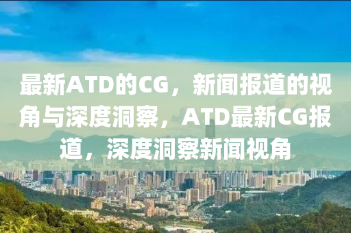 最新ATD的CG，新聞報(bào)道的視角與深度洞察，ATD最新CG報(bào)道，深度洞察新聞視角
