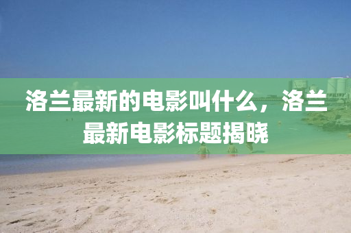 洛蘭最新的電影叫什么，洛蘭最新電影標(biāo)題揭曉