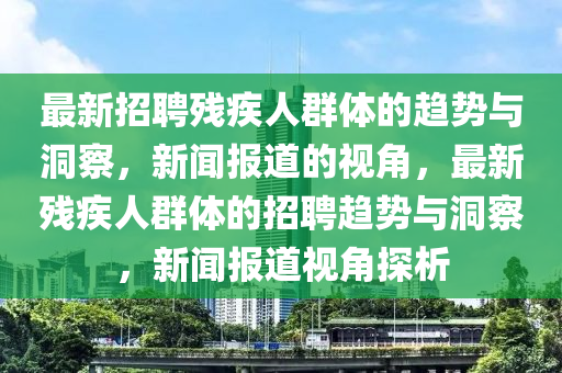 最新招聘殘疾人群體的趨勢與洞察，新聞報道的視角，最新殘疾人群體的招聘趨勢與洞察，新聞報道視角探析