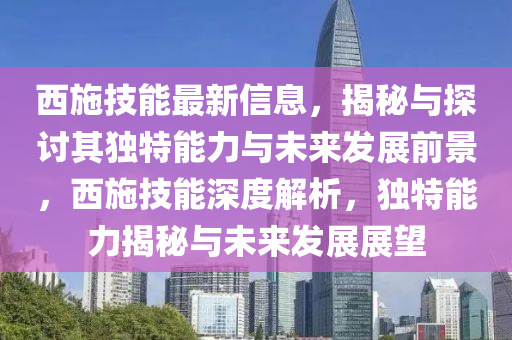 西施技能最新信息，揭秘與探討其獨特能力與未來發(fā)展前景，西施技能深度解析，獨特能力揭秘與未來發(fā)展展望
