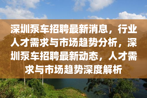深圳泵車招聘最新消息，行業(yè)人才需求與市場趨勢分析，深圳泵車招聘最新動態(tài)，人才需求與市場趨勢深度解析