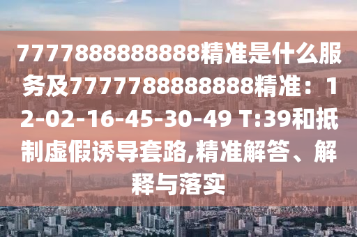 7777888888888精準(zhǔn)是什么服務(wù)及7777788888888精準(zhǔn)：12-02-16-45-30-49 T:39和抵制虛假誘導(dǎo)套路,精準(zhǔn)解答、解釋與落實(shí)