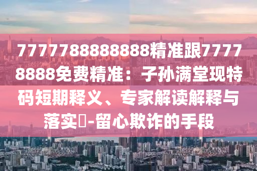 7777788888888精準(zhǔn)跟77778888免費精準(zhǔn)：子孫滿堂現(xiàn)特碼短期釋義、專家解讀解釋與落實?-留心欺詐的手段