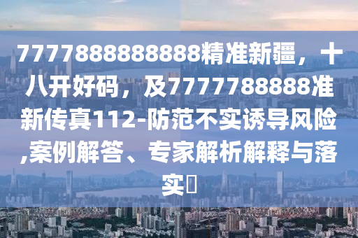 7777888888888精準(zhǔn)新疆，十八開好碼，及7777788888準(zhǔn)新傳真112-防范不實(shí)誘導(dǎo)風(fēng)險(xiǎn),案例解答、專家解析解釋與落實(shí)?