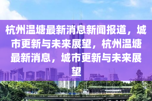 杭州溫塘最新消息新聞報(bào)道，城市更新與未來展望，杭州溫塘最新消息，城市更新與未來展望