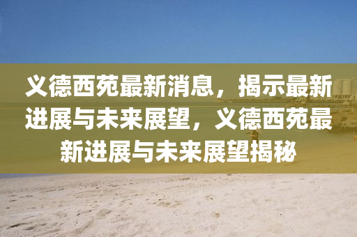 義德西苑最新消息，揭示最新進展與未來展望，義德西苑最新進展與未來展望揭秘